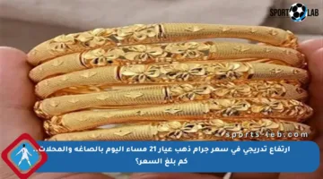 ارتفاع تدريجي في سعر جرام ذهب عيار 21 مساء اليوم بالصاغة والمحلات.. كم بلغ السعر؟